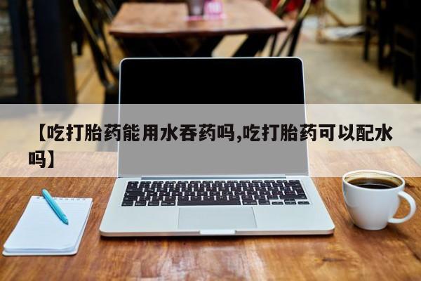 流产药怎么买【吃打胎药能用水吞药吗,吃打胎药可以配水吗】