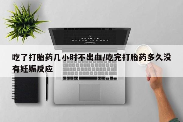 流产药怎么买吃了打胎药几小时不出血/吃完打胎药多久没有妊娠反应