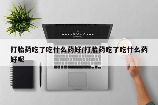 流产药怎么买打胎药吃了吃什么药好/打胎药吃了吃什么药好呢