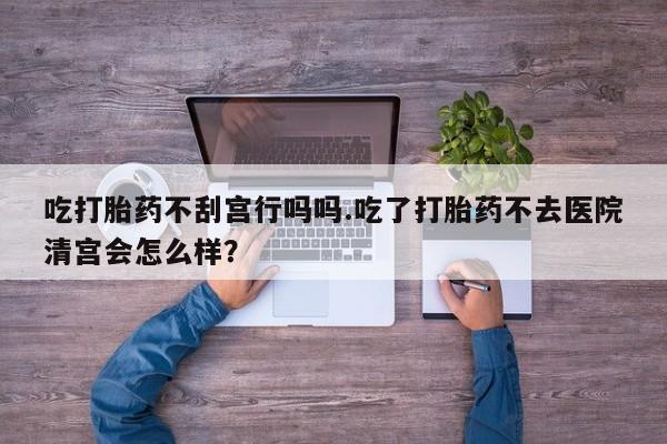 流产药怎么买吃打胎药不刮宫行吗吗.吃了打胎药不去医院清宫会怎么样？
