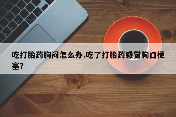 流产药怎么买吃打胎药胸闷怎么办.吃了打胎药感觉胸口梗塞？