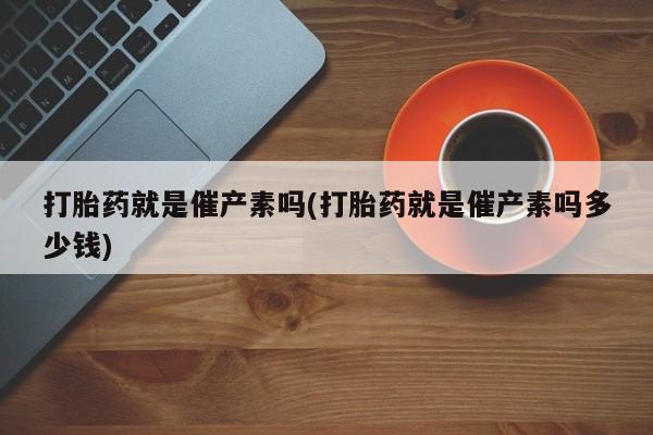 流产药怎么买打胎药就是催产素吗(打胎药就是催产素吗多少钱)