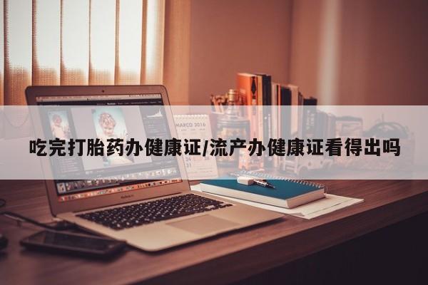 流产药怎么买吃完打胎药办健康证/流产办健康证看得出吗