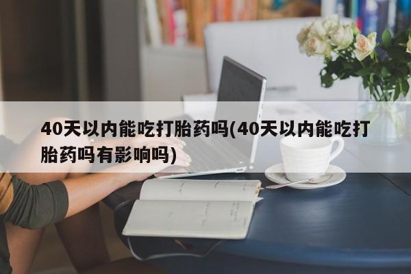流产药怎么买40天以内能吃打胎药吗(40天以内能吃打胎药吗有影响吗)
