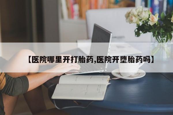流产药怎么买【医院哪里开打胎药,医院开堕胎药吗】