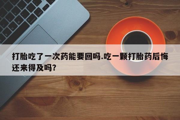 流产药怎么买打胎吃了一次药能要回吗.吃一颗打胎药后悔还来得及吗？