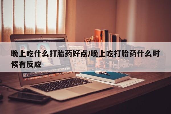 流产药怎么买晚上吃什么打胎药好点/晚上吃打胎药什么时候有反应