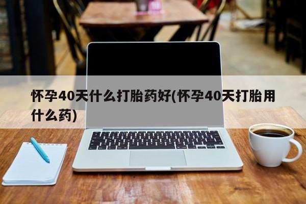 流产药怎么买怀孕40天什么打胎药好(怀孕40天打胎用什么药)