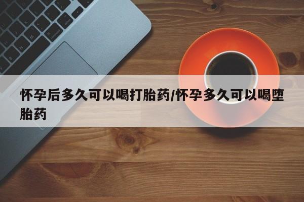 流产药怎么买怀孕后多久可以喝打胎药/怀孕多久可以喝堕胎药