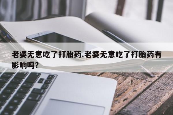 流产药怎么买老婆无意吃了打胎药.老婆无意吃了打胎药有影响吗？