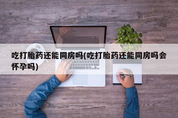 流产药怎么买吃打胎药还能同房吗(吃打胎药还能同房吗会怀孕吗)