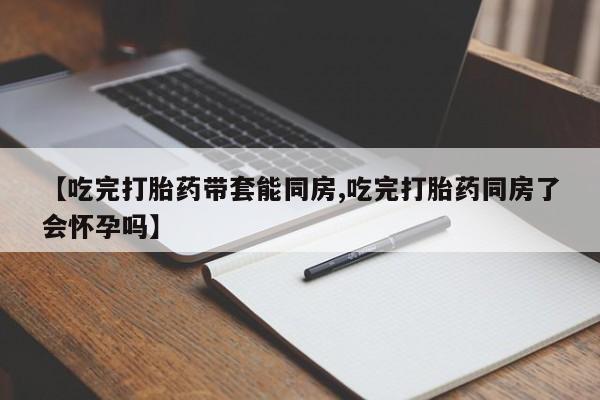 流产药怎么买【吃完打胎药带套能同房,吃完打胎药同房了会怀孕吗】