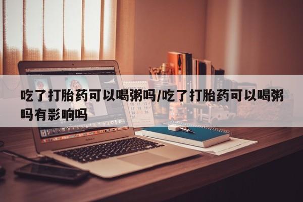 流产药怎么买吃了打胎药可以喝粥吗/吃了打胎药可以喝粥吗有影响吗