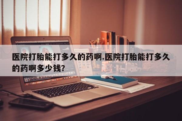 流产药怎么买医院打胎能打多久的药啊.医院打胎能打多久的药啊多少钱？