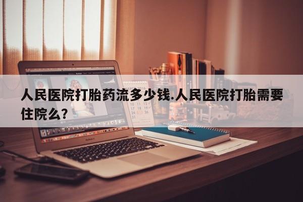 流产药怎么买人民医院打胎药流多少钱.人民医院打胎需要住院么？