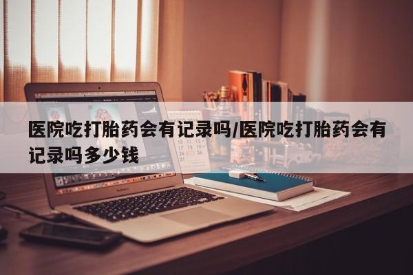 流产药怎么买医院吃打胎药会有记录吗/医院吃打胎药会有记录吗多少钱