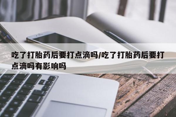 流产药怎么买吃了打胎药后要打点滴吗/吃了打胎药后要打点滴吗有影响吗