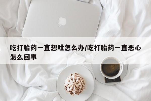 流产药怎么买吃打胎药一直想吐怎么办/吃打胎药一直恶心怎么回事