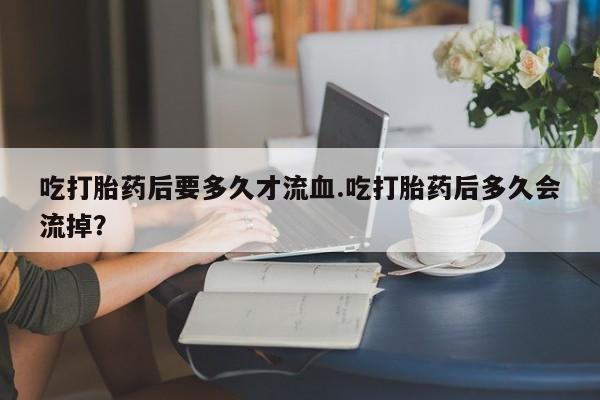 流产药怎么买吃打胎药后要多久才流血.吃打胎药后多久会流掉？