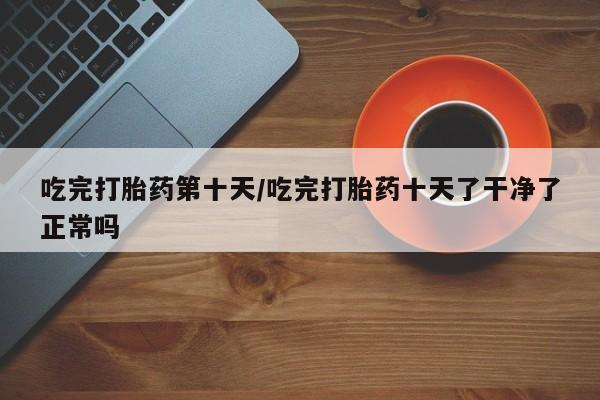 流产药怎么买吃完打胎药第十天/吃完打胎药十天了干净了正常吗
