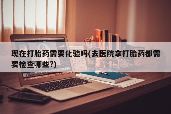 流产药怎么买现在打胎药需要化验吗(去医院拿打胎药都需要检查哪些?)