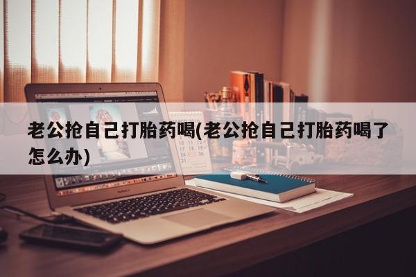 流产药怎么买老公抢自己打胎药喝(老公抢自己打胎药喝了怎么办)