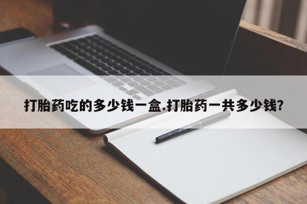 流产药怎么买打胎药吃的多少钱一盒.打胎药一共多少钱？