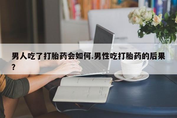流产药怎么买男人吃了打胎药会如何.男性吃打胎药的后果？