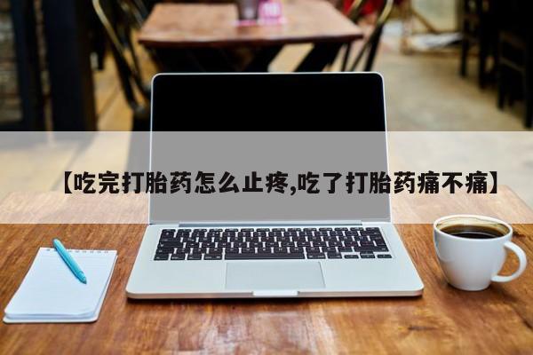 流产药怎么买【吃完打胎药怎么止疼,吃了打胎药痛不痛】