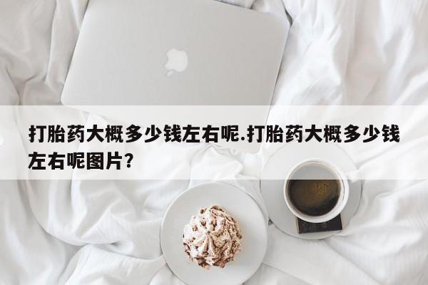 流产药怎么买打胎药大概多少钱左右呢.打胎药大概多少钱左右呢图片？