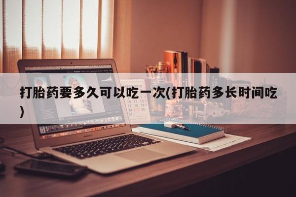 流产药怎么买打胎药要多久可以吃一次(打胎药多长时间吃)