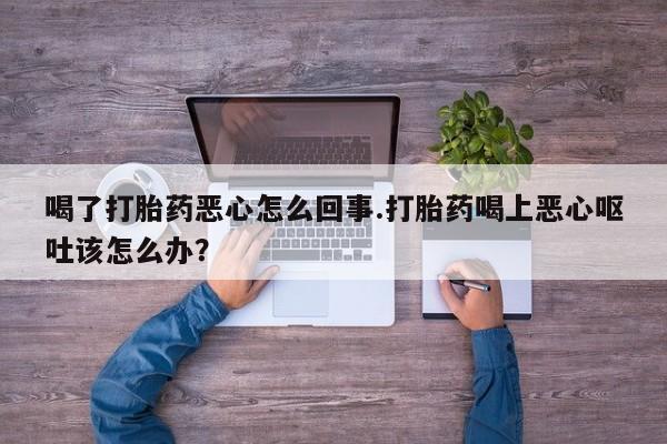 流产药怎么买喝了打胎药恶心怎么回事.打胎药喝上恶心呕吐该怎么办？