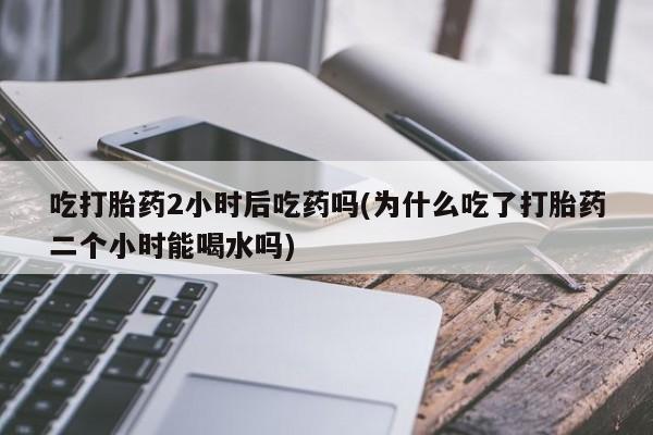 流产药怎么买吃打胎药2小时后吃药吗(为什么吃了打胎药二个小时能喝水吗)
