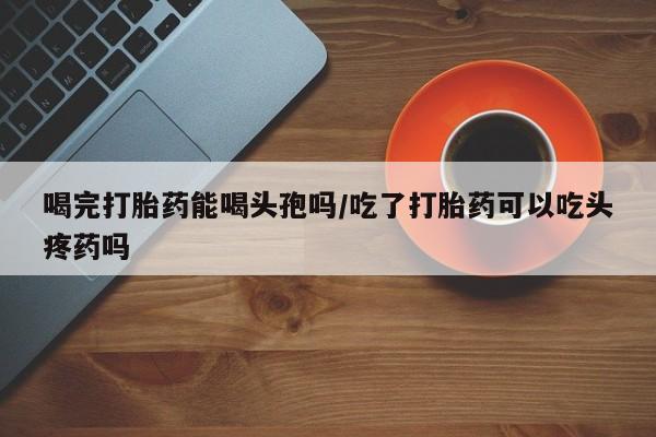 流产药怎么买喝完打胎药能喝头孢吗/吃了打胎药可以吃头疼药吗