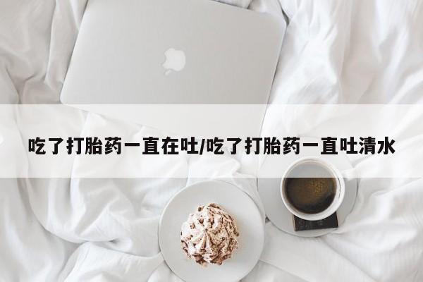 流产药怎么买吃了打胎药一直在吐/吃了打胎药一直吐清水