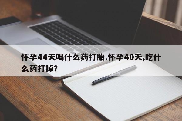 流产药怎么买怀孕44天喝什么药打胎.怀孕40天,吃什么药打掉？