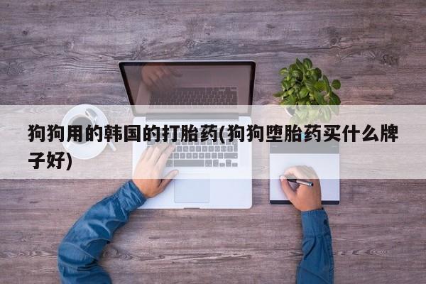 流产药怎么买狗狗用的韩国的打胎药(狗狗堕胎药买什么牌子好)