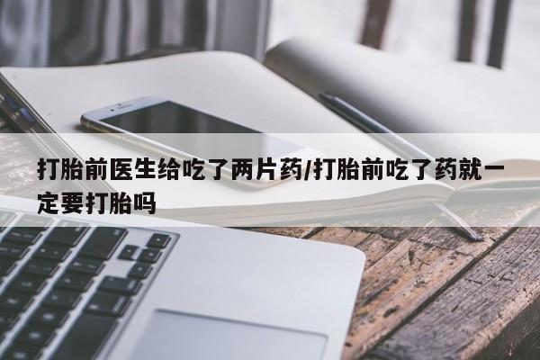 流产药怎么买打胎前医生给吃了两片药/打胎前吃了药就一定要打胎吗