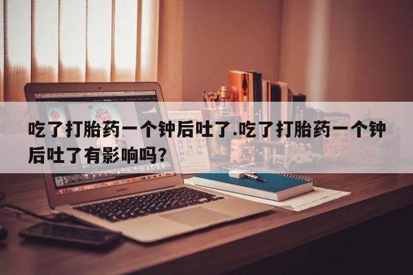 流产药怎么买吃了打胎药一个钟后吐了.吃了打胎药一个钟后吐了有影响吗？
