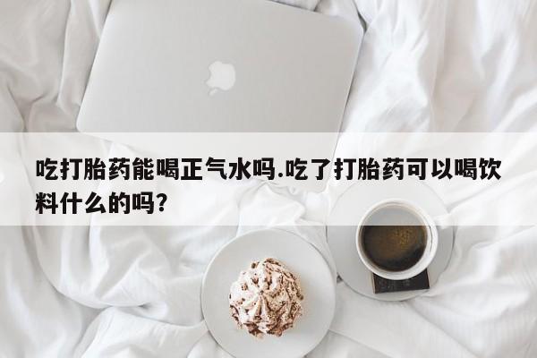 流产药怎么买吃打胎药能喝正气水吗.吃了打胎药可以喝饮料什么的吗？