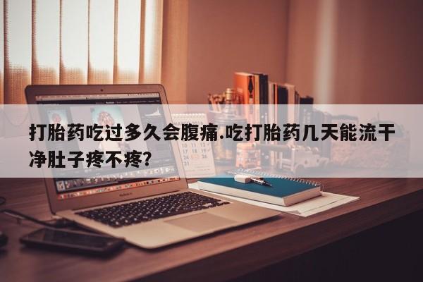 流产药怎么买打胎药吃过多久会腹痛.吃打胎药几天能流干净肚子疼不疼？
