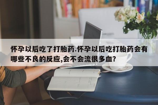流产药怎么买怀孕以后吃了打胎药.怀孕以后吃打胎药会有哪些不良的反应,会不会流很多血？