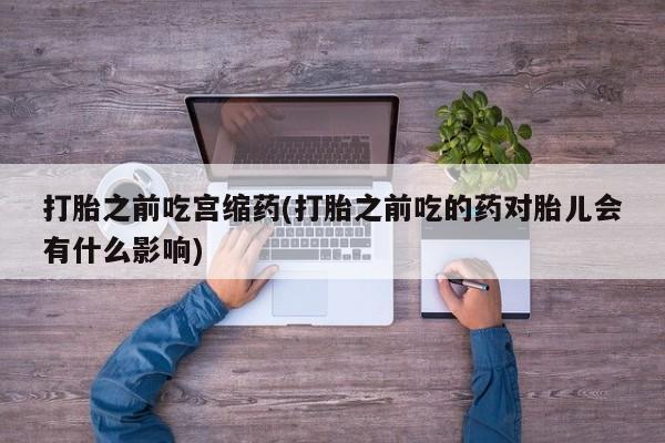 流产药怎么买打胎之前吃宫缩药(打胎之前吃的药对胎儿会有什么影响)