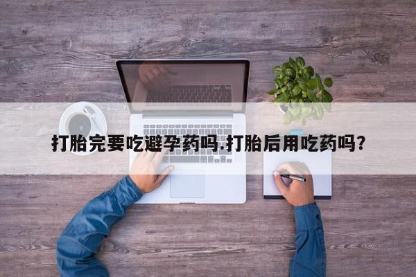流产药怎么买打胎完要吃避孕药吗.打胎后用吃药吗？