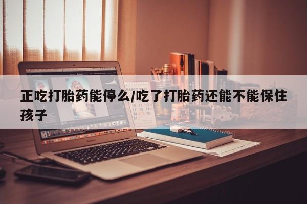 流产药怎么买正吃打胎药能停么/吃了打胎药还能不能保住孩子