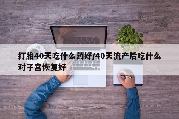 流产药怎么买打胎40天吃什么药好/40天流产后吃什么对子宫恢复好