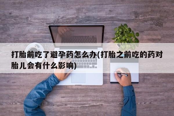 流产药怎么买打胎前吃了避孕药怎么办(打胎之前吃的药对胎儿会有什么影响)