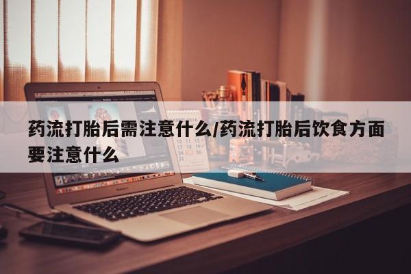 流产药怎么买药流打胎后需注意什么/药流打胎后饮食方面要注意什么