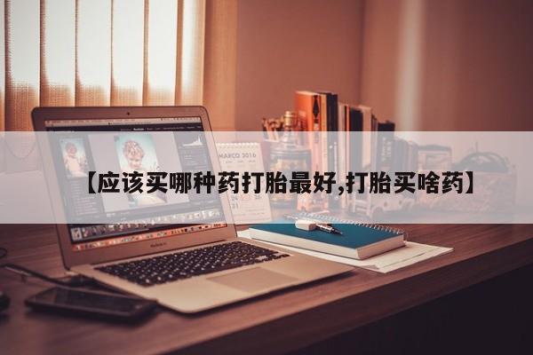 流产药怎么买【应该买哪种药打胎最好,打胎买啥药】