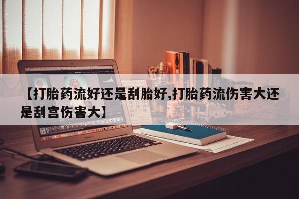 流产药怎么买【打胎药流好还是刮胎好,打胎药流伤害大还是刮宫伤害大】